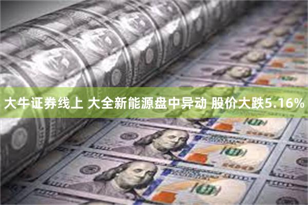 大牛证券线上 大全新能源盘中异动 股价大跌5.16%