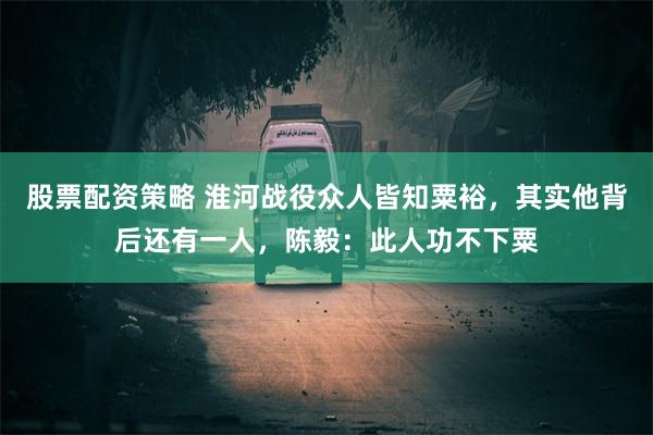 股票配资策略 淮河战役众人皆知粟裕，其实他背后还有一人，陈毅：此人功不下粟