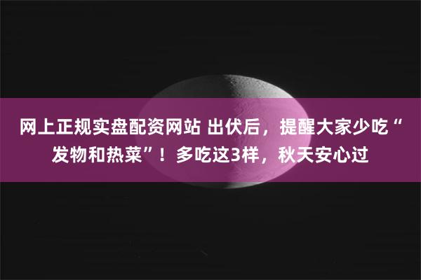 网上正规实盘配资网站 出伏后，提醒大家少吃“发物和热菜”！多吃这3样，秋天安心过