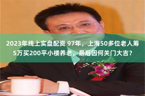 2023年线上实盘配资 97年，上海50多位老人筹5万买200平小楼养老，最后因何关门大吉？