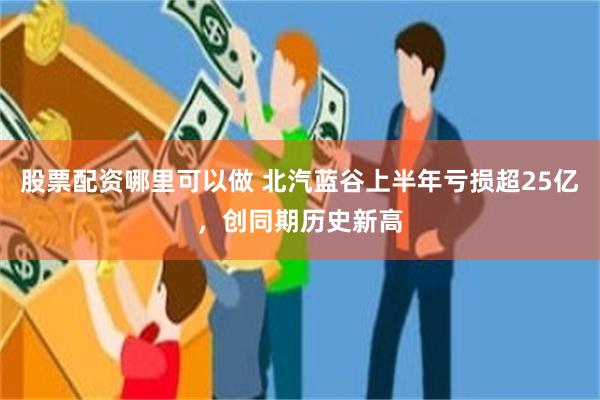 股票配资哪里可以做 北汽蓝谷上半年亏损超25亿，创同期历史新高