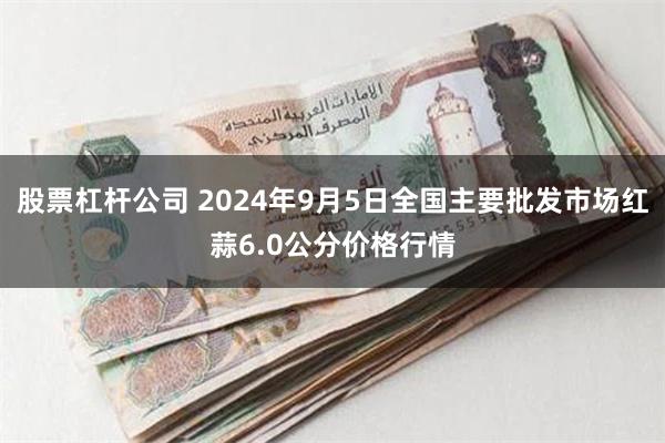 股票杠杆公司 2024年9月5日全国主要批发市场红蒜6.0公分价格行情