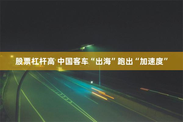 股票杠杆高 中国客车“出海”跑出“加速度”