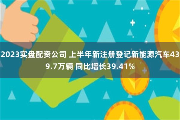 2023实盘配资公司 上半年新注册登记新能源汽车439.7万辆 同比增长39.41%