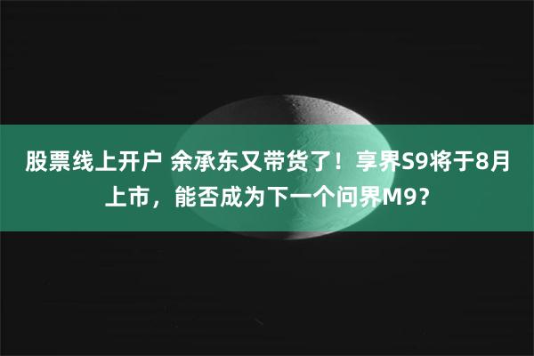 股票线上开户 余承东又带货了！享界S9将于8月上市，能否成为下一个问界M9？