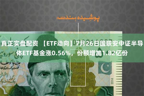 真正实盘配资 【ETF动向】7月26日国联安中证半导体ETF基金涨0.56%，份额增加1.82亿份