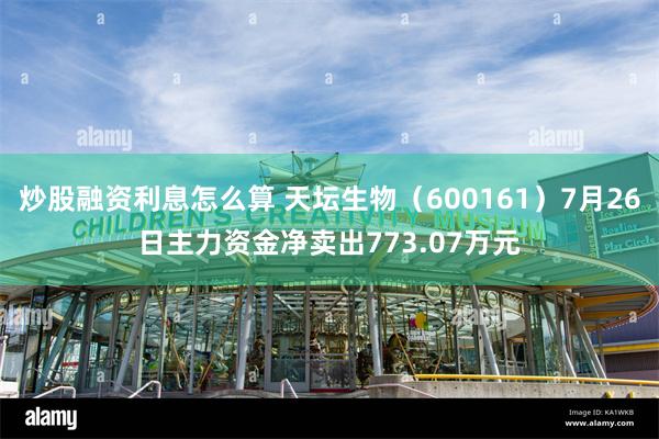 炒股融资利息怎么算 天坛生物（600161）7月26日主力资金净卖出773.07万元