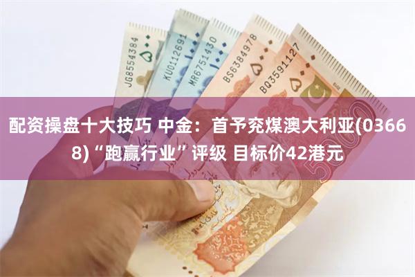 配资操盘十大技巧 中金：首予兖煤澳大利亚(03668)“跑赢行业”评级 目标价42港元