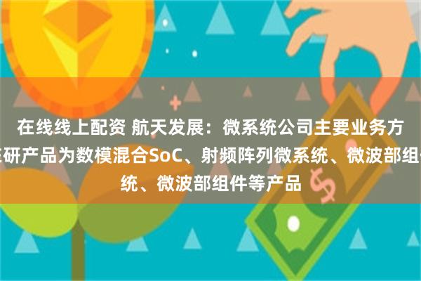 在线线上配资 航天发展：微系统公司主要业务方向以及在研产品为数模混合SoC、射频阵列微系统、微波部组件等产品