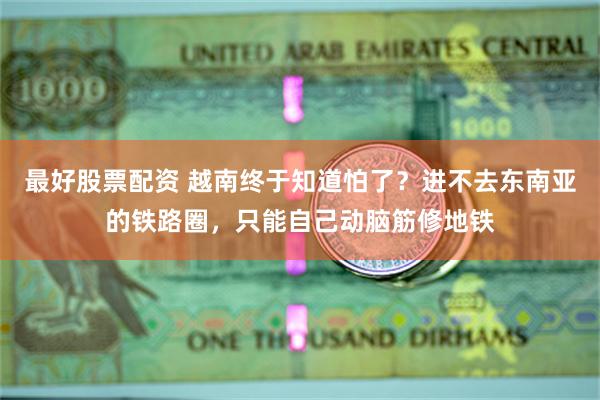 最好股票配资 越南终于知道怕了？进不去东南亚的铁路圈，只能自己动脑筋修地铁