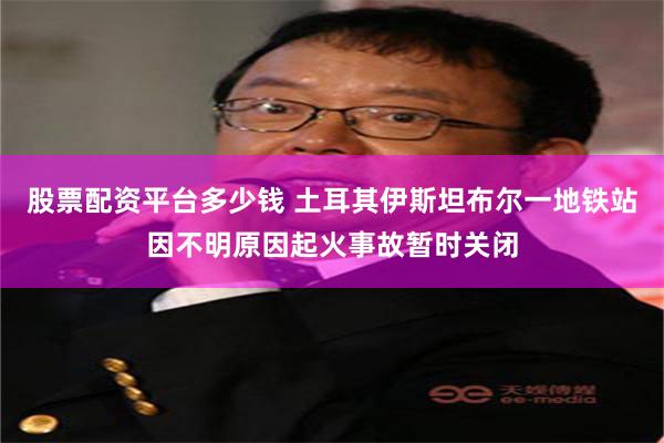 股票配资平台多少钱 土耳其伊斯坦布尔一地铁站因不明原因起火事故暂时关闭