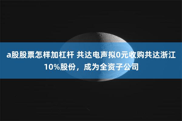 a股股票怎样加杠杆 共达电声拟0元收购共达浙江10%股份，成为全资子公司