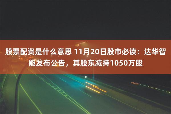 股票配资是什么意思 11月20日股市必读：达华智能发布公告，其股东减持1050万股