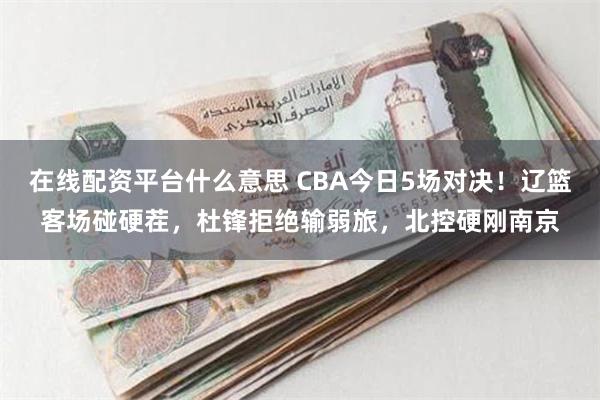 在线配资平台什么意思 CBA今日5场对决！辽篮客场碰硬茬，杜锋拒绝输弱旅，北控硬刚南京