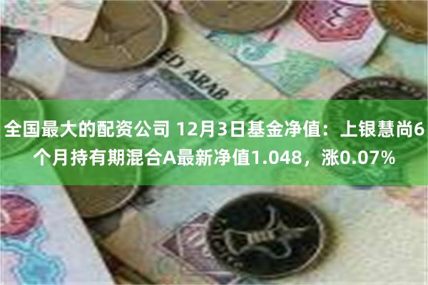 全国最大的配资公司 12月3日基金净值：上银慧尚6个月持有期混合A最新净值1.048，涨0.07%