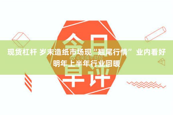 现货杠杆 岁末造纸市场现“翘尾行情” 业内看好明年上半年行业回暖