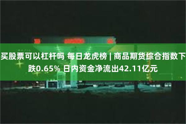 买股票可以杠杆吗 每日龙虎榜 | 商品期货综合指数下跌0.65% 日内资金净流出42.11亿元