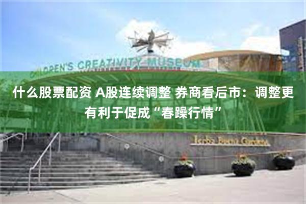 什么股票配资 A股连续调整 券商看后市：调整更有利于促成“春躁行情”