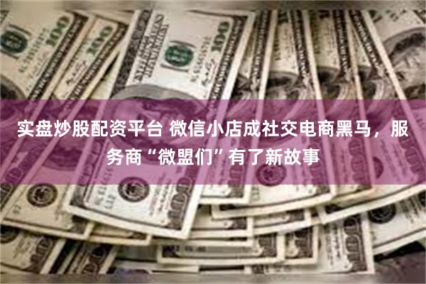 实盘炒股配资平台 微信小店成社交电商黑马，服务商“微盟们”有了新故事