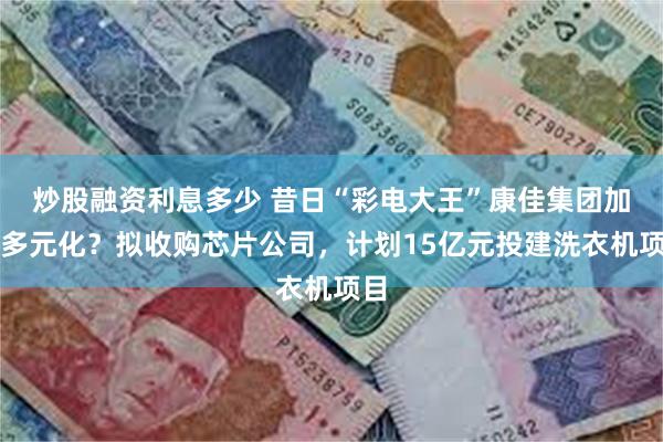 炒股融资利息多少 昔日“彩电大王”康佳集团加速多元化？拟收购芯片公司，计划15亿元投建洗衣机项目