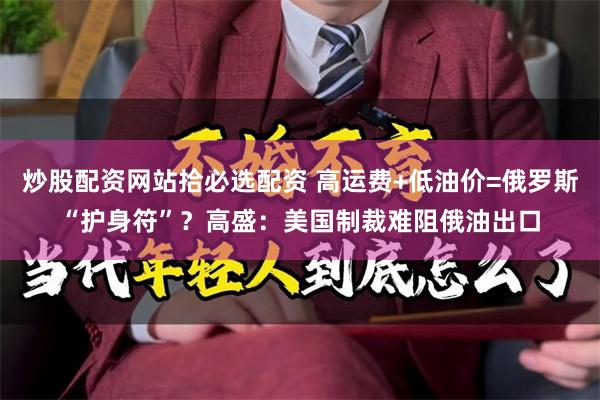 炒股配资网站拾必选配资 高运费+低油价=俄罗斯“护身符”？高盛：美国制裁难阻俄油出口