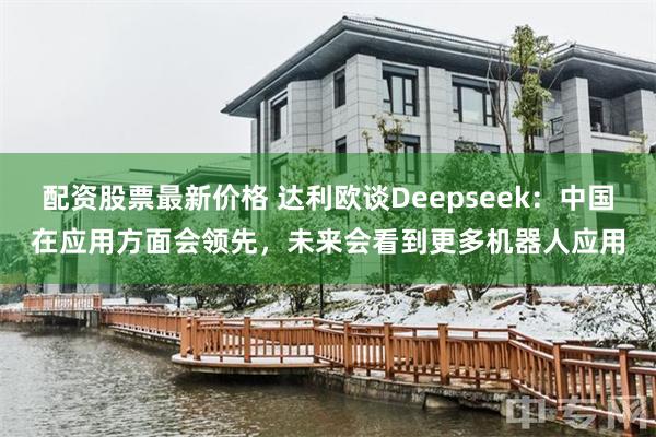 配资股票最新价格 达利欧谈Deepseek：中国在应用方面会领先，未来会看到更多机器人应用