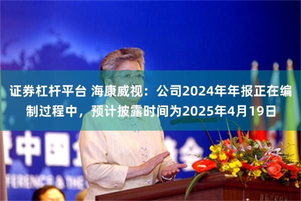 证券杠杆平台 海康威视：公司2024年年报正在编制过程中，预计披露时间为2025年4月19日