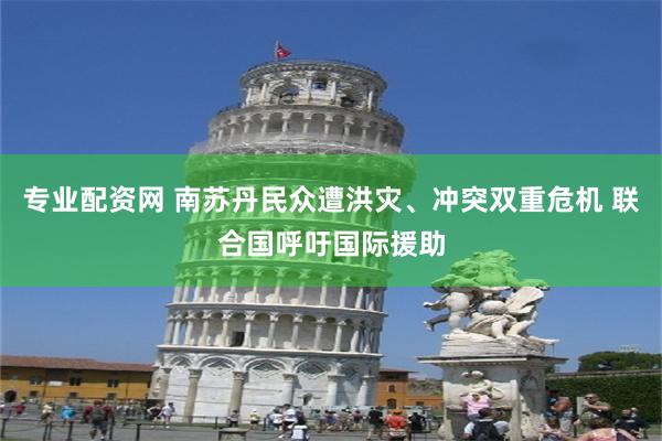 专业配资网 南苏丹民众遭洪灾、冲突双重危机 联合国呼吁国际援助