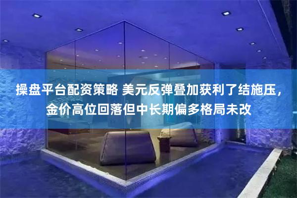 操盘平台配资策略 美元反弹叠加获利了结施压，金价高位回落但中长期偏多格局未改